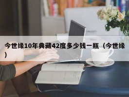 今世缘10年典藏42度多少钱一瓶（今世缘）