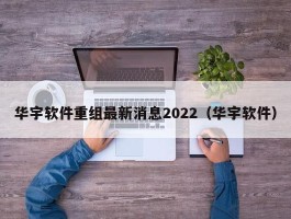 华宇软件重组最新消息2022（华宇软件）