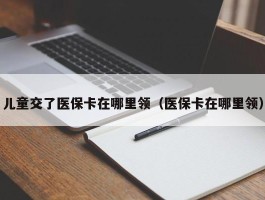 儿童交了医保卡在哪里领（医保卡在哪里领）