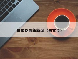 朱文臣最新新闻（朱文臣）