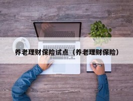 养老理财保险试点（养老理财保险）