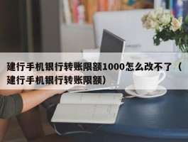 建行手机银行转账限额1000怎么改不了（建行手机银行转账限额）