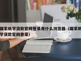 国家助学贷款官网登录用什么浏览器（国家助学贷款官网登录）