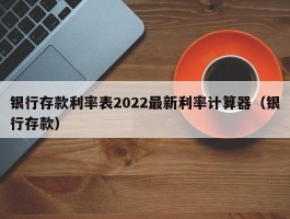 银行存款利率表2022最新利率计算器（银行存款）