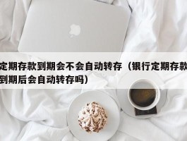 定期存款到期会不会自动转存（银行定期存款到期后会自动转存吗）