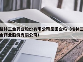 桂林三金药业股份有限公司是国企吗（桂林三金药业股份有限公司）