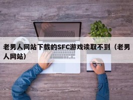 老男人网站下载的SFC游戏读取不到（老男人网站）