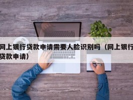 网上银行贷款申请需要人脸识别吗（网上银行贷款申请）