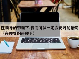 在领导的带领下,我们团队一定会更好的语句（在领导的带领下）