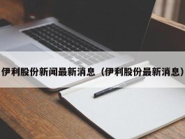 伊利股份新闻最新消息（伊利股份最新消息）