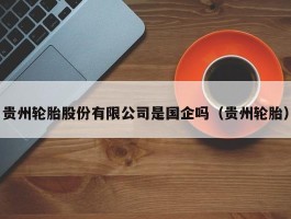 贵州轮胎股份有限公司是国企吗（贵州轮胎）