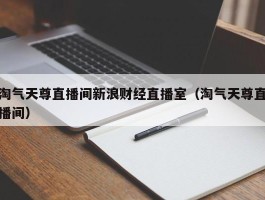 淘气天尊直播间新浪财经直播室（淘气天尊直播间）