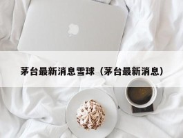 茅台最新消息雪球（茅台最新消息）