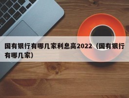 国有银行有哪几家利息高2022（国有银行有哪几家）