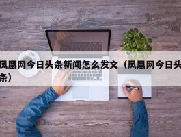 凤凰网今日头条新闻怎么发文（凤凰网今日头条）