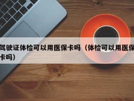 驾驶证体检可以用医保卡吗（体检可以用医保卡吗）