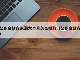 公积金封存未满六个月怎么提取（公积金封存）