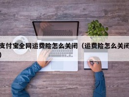 支付宝全网运费险怎么关闭（运费险怎么关闭）