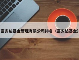 富安达基金管理有限公司排名（富安达基金）