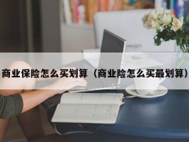 商业保险怎么买划算（商业险怎么买最划算）