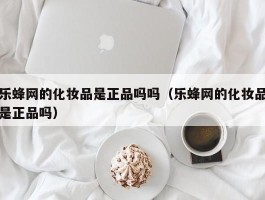 乐蜂网的化妆品是正品吗吗（乐蜂网的化妆品是正品吗）