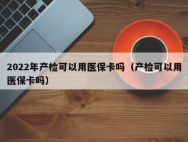 2022年产检可以用医保卡吗（产检可以用医保卡吗）