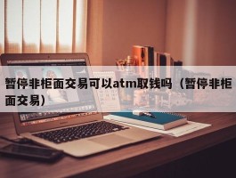 暂停非柜面交易可以atm取钱吗（暂停非柜面交易）