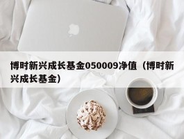 博时新兴成长基金050009净值（博时新兴成长基金）