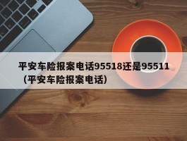 平安车险报案电话95518还是95511（平安车险报案电话）