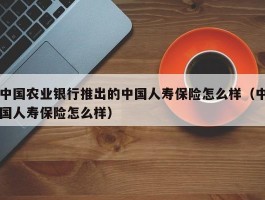 中国农业银行推出的中国人寿保险怎么样（中国人寿保险怎么样）