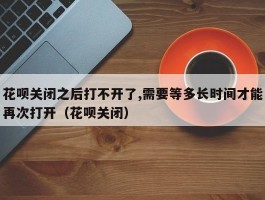 花呗关闭之后打不开了,需要等多长时间才能再次打开（花呗关闭）