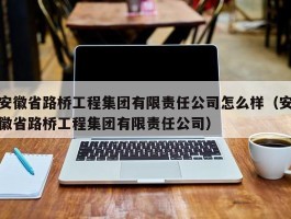 安徽省路桥工程集团有限责任公司怎么样（安徽省路桥工程集团有限责任公司）