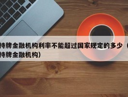 持牌金融机构利率不能超过国家规定的多少（持牌金融机构）