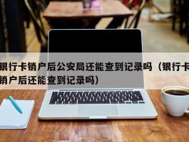 银行卡销户后公安局还能查到记录吗（银行卡销户后还能查到记录吗）