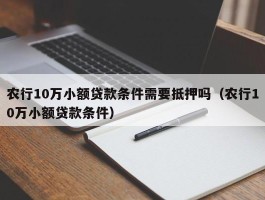 农行10万小额贷款条件需要抵押吗（农行10万小额贷款条件）