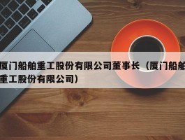 厦门船舶重工股份有限公司董事长（厦门船舶重工股份有限公司）