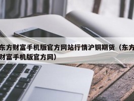 东方财富手机版官方网站行情沪铜期货（东方财富手机版官方网）