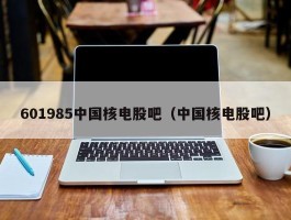 601985中国核电股吧（中国核电股吧）