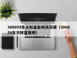 300059东方财富股吧同花顺（300059东方财富股吧）