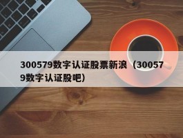 300579数字认证股票新浪（300579数字认证股吧）