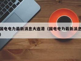 国电电力最新消息大连港（国电电力最新消息）