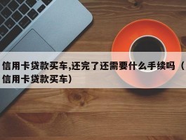 信用卡贷款买车,还完了还需要什么手续吗（信用卡贷款买车）