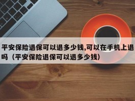 平安保险退保可以退多少钱,可以在手机上退吗（平安保险退保可以退多少钱）