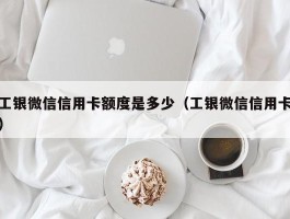 工银微信信用卡额度是多少（工银微信信用卡）