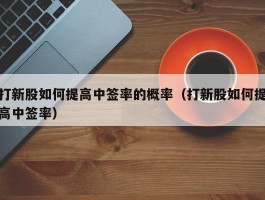 打新股如何提高中签率的概率（打新股如何提高中签率）