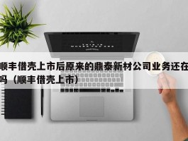 顺丰借壳上市后原来的鼎泰新材公司业务还在吗（顺丰借壳上市）