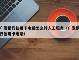 广发银行信用卡电话怎么转人工服务（广发银行信用卡电话）