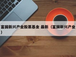 富国新兴产业股票基金 最新（富国新兴产业）