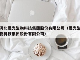 河北晨光生物科技集团股份有限公司（晨光生物科技集团股份有限公司）