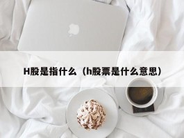 H股是指什么（h股票是什么意思）